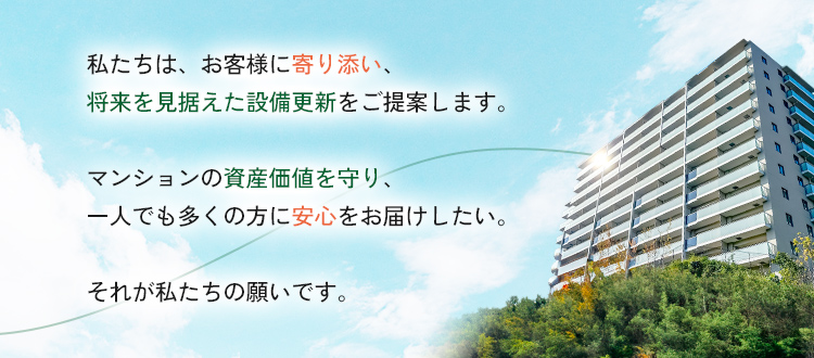 私たちは、お客様それぞれの住まい方に寄り添い、将来を見据えた設備更新をご提案します。マンションの資産価値を守り、一人でも多くの方に安心をお届けすること。それが私たちの願いであり、使命です。